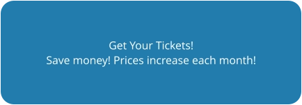 Get Your Tickets! Save money! Prices increase each month!