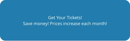 Get Your Tickets! Save money! Prices increase each month!